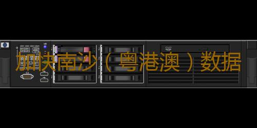 加快南沙(粤港澳)数据服务试验区建设启动仪式举行 试验区建设按下加速键